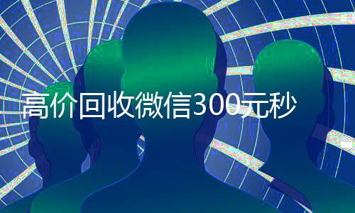 高价回收微信300元秒结（高价回收微信300元秒结的平台）