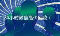 24小时微信高价回收（24小时高价回收微信号平台）